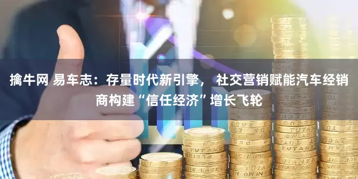 擒牛网 易车志：存量时代新引擎， 社交营销赋能汽车经销商构建“信任经济”增长飞轮