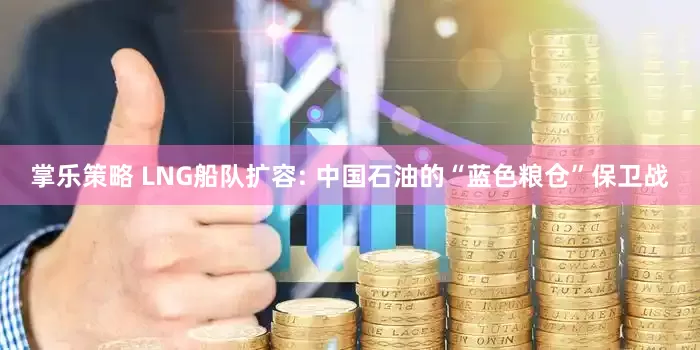 掌乐策略 LNG船队扩容: 中国石油的“蓝色粮仓”保卫战