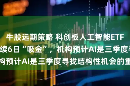 牛股远期策略 科创板人工智能ETF（588930）连续6日“吸金”，机构预计AI是三季度寻找结构性机会的重心