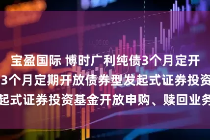 宝盈国际 博时广利纯债3个月定开: 博时广利纯债3个月定期开放债券型发起式证券投资基金开放申购、赎回业务的公告