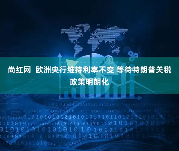 尚红网  欧洲央行维持利率不变 等待特朗普关税政策明朗化