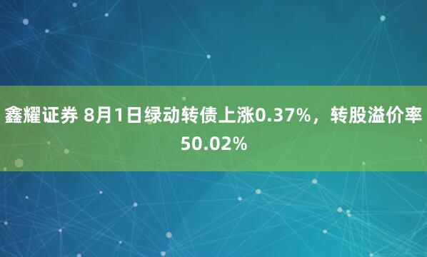 鑫耀证券 8月1日绿动转债上涨0.37%，转股溢价率50.02%