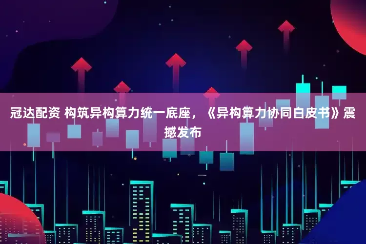 冠达配资 构筑异构算力统一底座，《异构算力协同白皮书》震撼发布