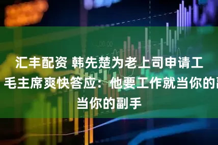 汇丰配资 韩先楚为老上司申请工作，毛主席爽快答应：他要工作就当你的副手