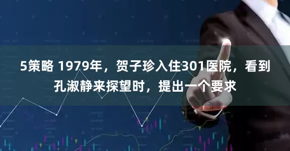 5策略 1979年，贺子珍入住301医院，看到孔淑静来探望时，提出一个要求