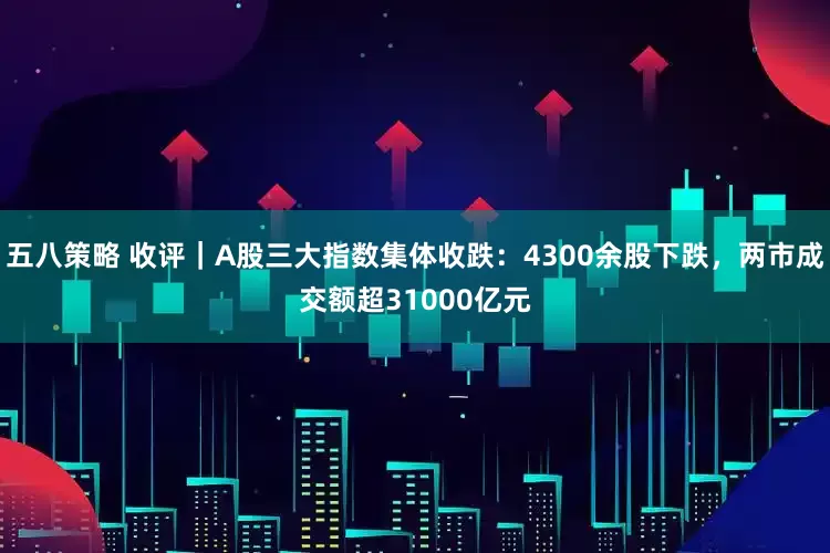 五八策略 收评｜A股三大指数集体收跌：4300余股下跌，两市成交额超31000亿元