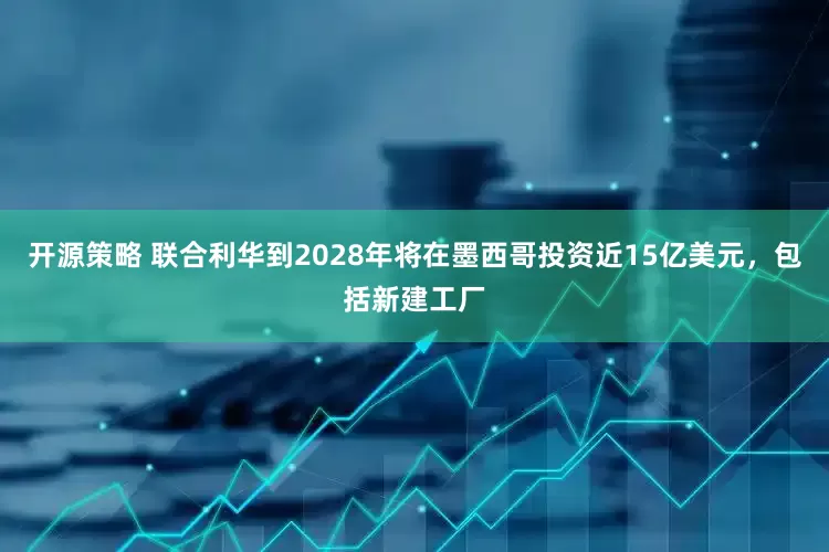 开源策略 联合利华到2028年将在墨西哥投资近15亿美元，包括新建工厂