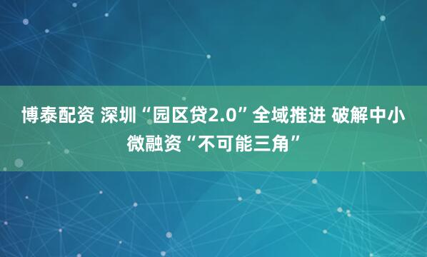 博泰配资 深圳“园区贷2.0”全域推进 破解中小微融资“不可能三角”
