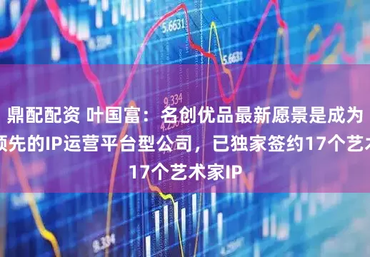 鼎配配资 叶国富:名创优品最新愿景是成为全球领先的IP运营平台型公司,已独家签约17个艺术家IP