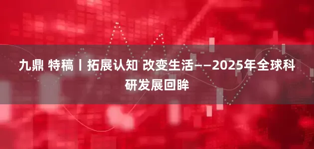 九鼎 特稿丨拓展认知 改变生活——2025年全球科研发展回眸