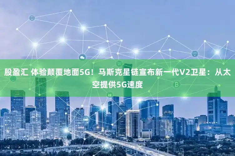 股盈汇 体验颠覆地面5G！马斯克星链宣布新一代V2卫星：从太空提供5G速度