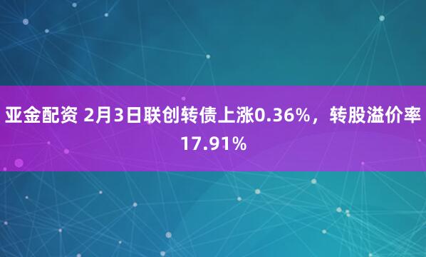 亚金配资 2月3日联创转债上涨0.36%，转股溢价率17.91%