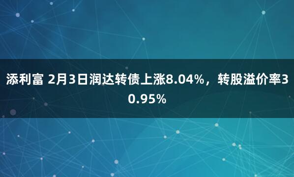 添利富 2月3日润达转债上涨8.04%，转股溢价率30.95%
